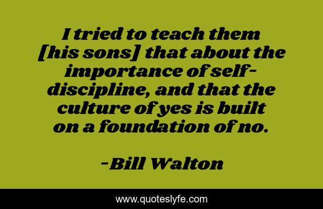 I tried to teach them [his sons] that about the importance of self-discipline, and that the culture of yes is built on a foundation of no.