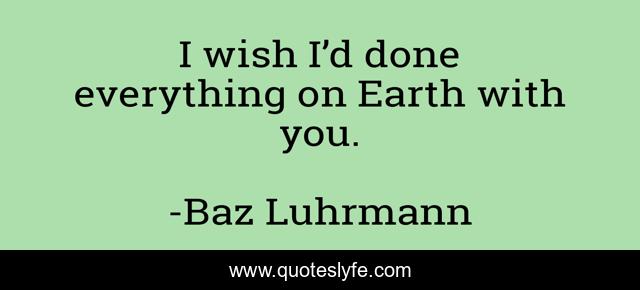 I wish I’d done everything on Earth with you.
