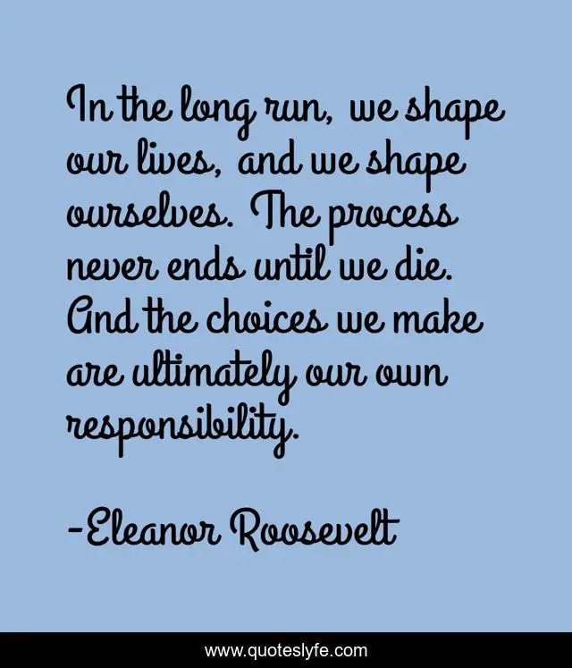 In the long run, we shape our lives, and we shape ourselves. The process never ends until we die. And the choices we make are ultimately our own responsibility.