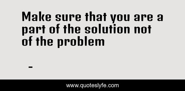 Make sure that you are a part of the solution not of the problem