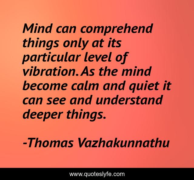 Mind can comprehend things only at its particular level of vibration. As the mind become calm and quiet it can see and understand deeper things.