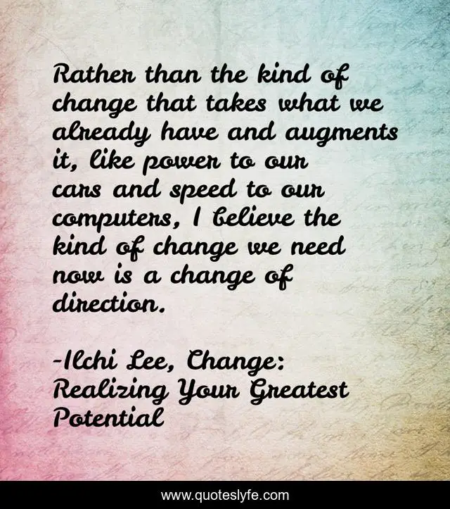 Rather than the kind of change that takes what we already have and augments it, like power to our cars and speed to our computers, I believe the kind of change we need now is a change of direction.