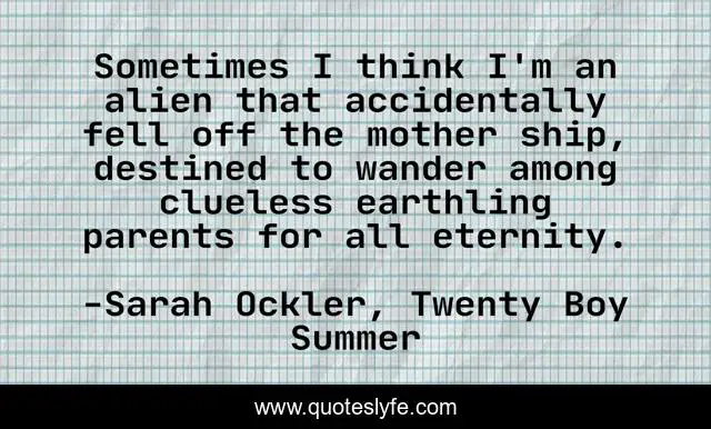 Sometimes I think I'm an alien that accidentally fell off the mother ship, destined to wander among clueless earthling parents for all eternity.