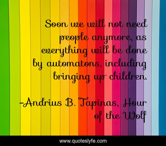 Soon we will not need people anymore, as everything will be done by automatons, including bringing up children.