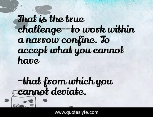 That is the true challenge--to work within a narrow confine. To accept what you cannot have