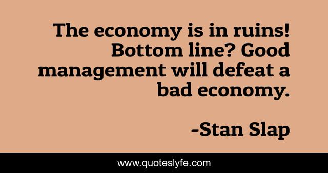 The economy is in ruins! Bottom line? Good management will defeat a bad economy.