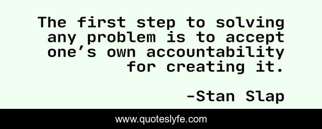 The first step to solving any problem is to accept one’s own accountability for creating it.