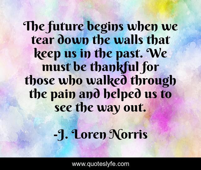 The future begins when we tear down the walls that keep us in the past. We must be thankful for those who walked through the pain and helped us to see the way out.