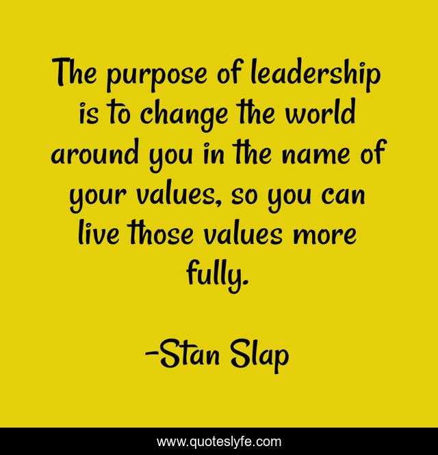 The purpose of leadership is to change the world around you in the name of your values, so you can live those values more fully.