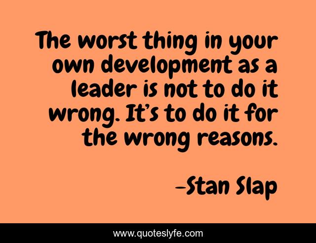 The worst thing in your own development as a leader is not to do it wrong. It’s to do it for the wrong reasons.