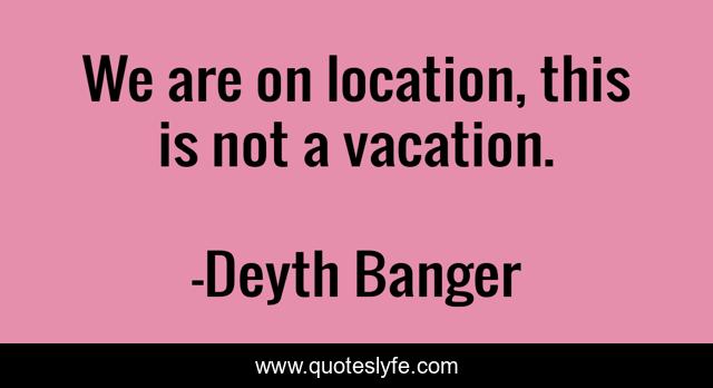 We are on location, this is not a vacation.