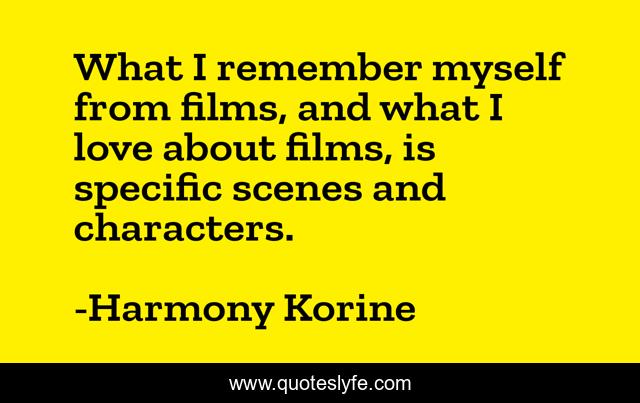 What I remember myself from films, and what I love about films, is specific scenes and characters.