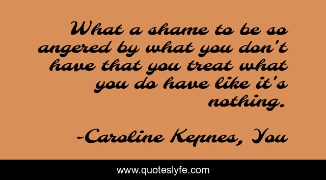 What a shame to be so angered by what you don't have that you treat what you do have like it's nothing.
