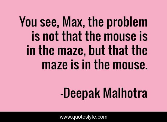 You see, Max, the problem is not that the mouse is in the maze, but that the maze is in the mouse.