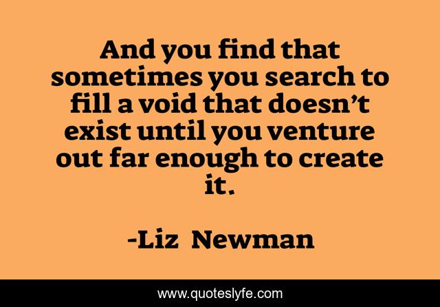 And you find that sometimes you search to fill a void that doesn’t exist until you venture out far enough to create it.