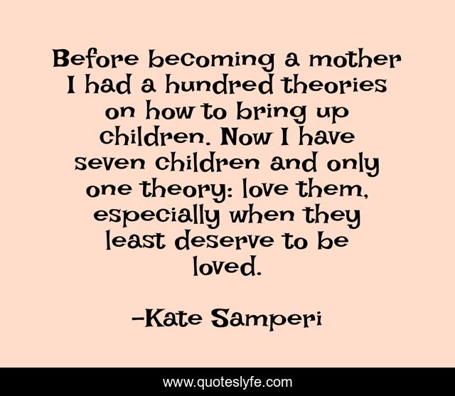Before becoming a mother I had a hundred theories on how to bring up children. Now I have seven children and only one theory: love them, especially when they least deserve to be loved.