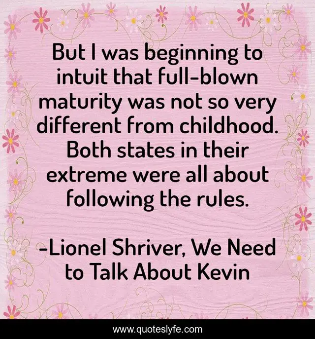 But I was beginning to intuit that full-blown maturity was not so very different from childhood. Both states in their extreme were all about following the rules.
