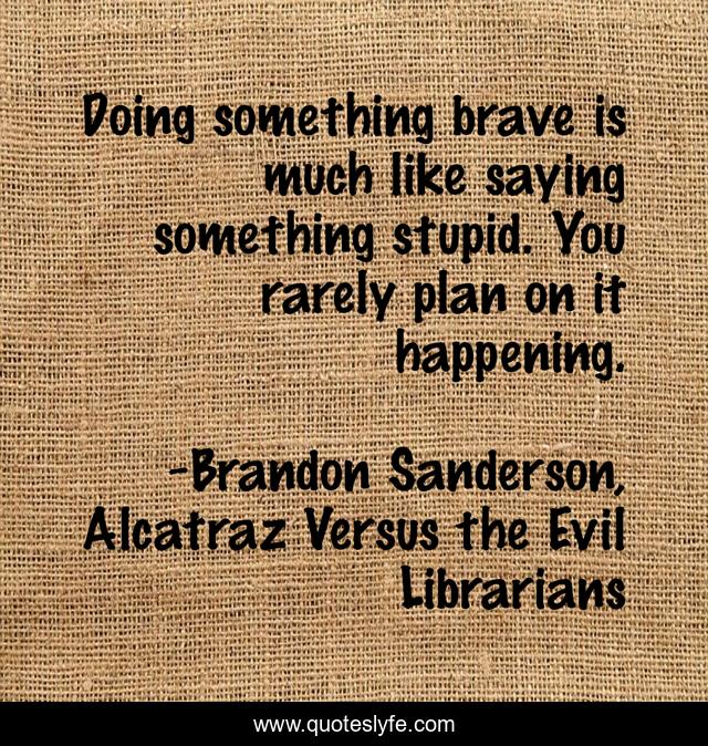 Doing something brave is much like saying something stupid. You rarely plan on it happening.