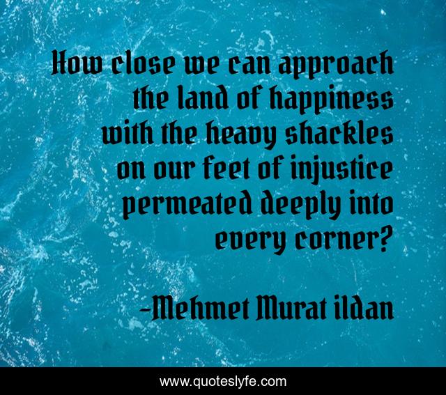 How close we can approach the land of happiness with the heavy shackles on our feet of injustice permeated deeply into every corner?