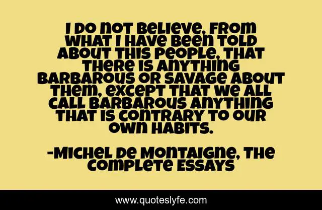 I do not believe, from what I have been told about this people, that there is anything barbarous or savage about them, except that we all call barbarous anything that is contrary to our own habits.
