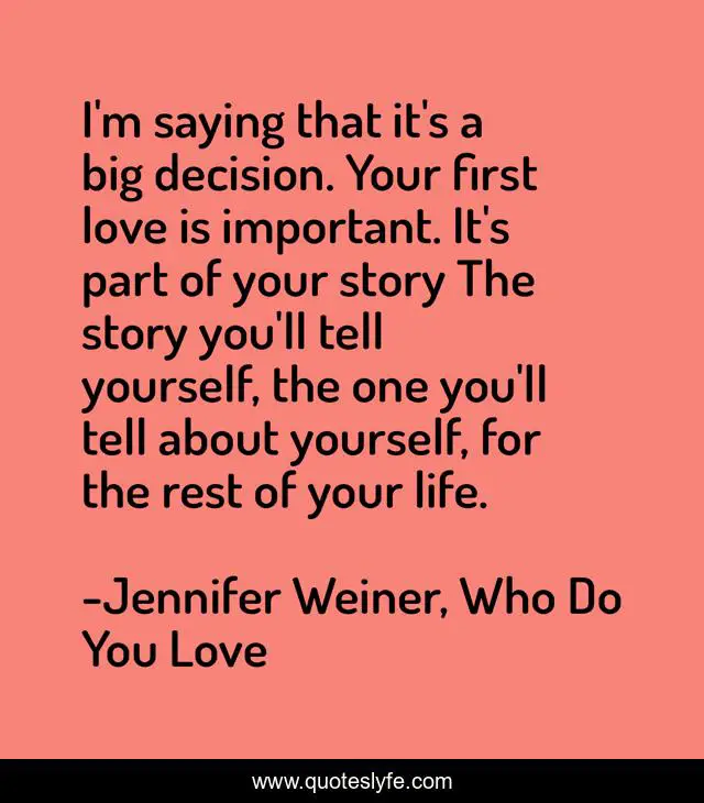 I'm saying that it's a big decision. Your first love is important. It's part of your story The story you'll tell yourself, the one you'll tell about yourself, for the rest of your life.