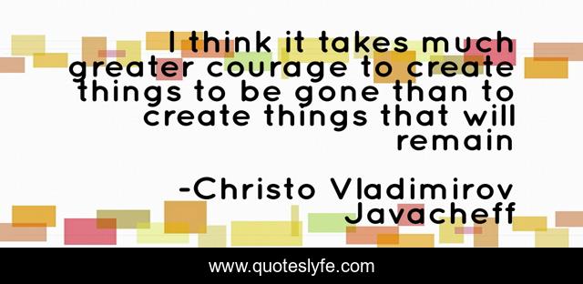 I think it takes much greater courage to create things to be gone than to create things that will remain