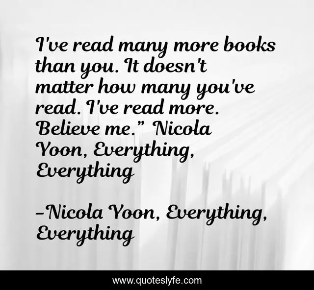 I've read many more books than you. It doesn't matter how many you've read. I've read more. Believe me.” ― Nicola Yoon, Everything, Everything