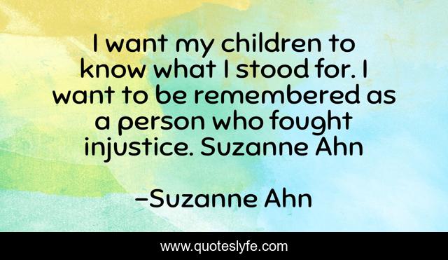 I want my children to know what I stood for. I want to be remembered as a person who fought injustice. Suzanne Ahn