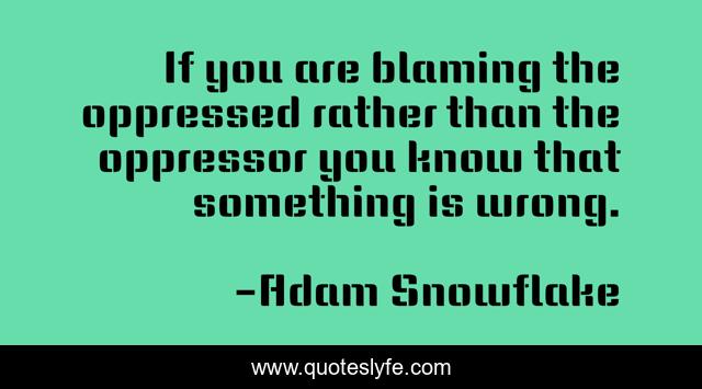 If you are blaming the oppressed rather than the oppressor you know that something is wrong.