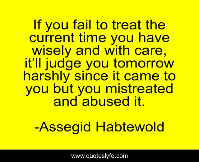 If you fail to treat the current time you have wisely and with care, it’ll judge you tomorrow harshly since it came to you but you mistreated and abused it.
