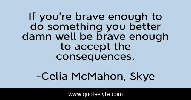 If you're brave enough to do something you better damn well be brave enough to accept the consequences.