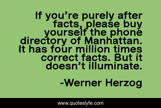 If you’re purely after facts, please buy yourself the phone directory of Manhattan. It has four million times correct facts. But it doesn’t illuminate.