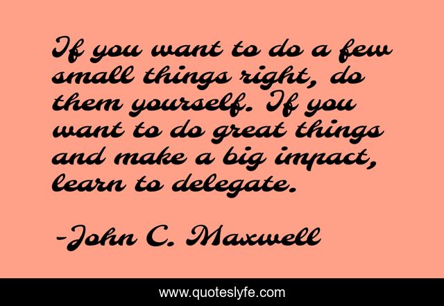 If you want to do a few small things right, do them yourself. If you want to do great things and make a big impact, learn to delegate.