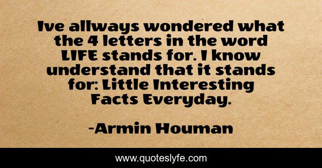 Ive allways wondered what the 4 letters in the word LIFE stands for. I know understand that it stands for: Little Interesting Facts Everyday.