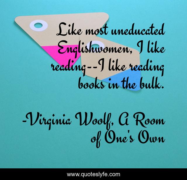 Like most uneducated Englishwomen, I like reading--I like reading books in the bulk.