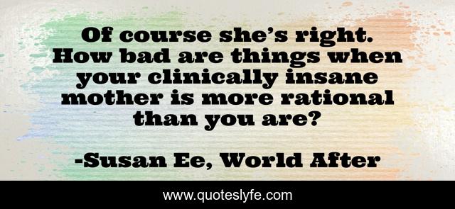 Of course she’s right. How bad are things when your clinically insane mother is more rational than you are?