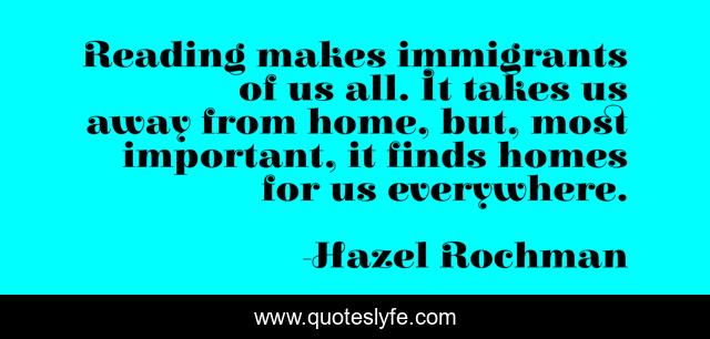 Reading makes immigrants of us all. It takes us away from home, but, most important, it finds homes for us everywhere.