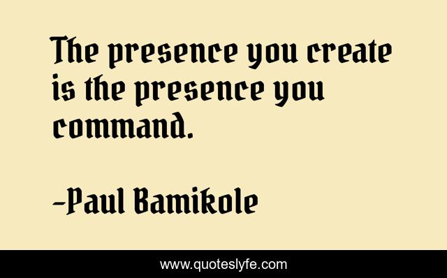 The presence you create is the presence you command.