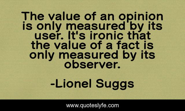 The value of an opinion is only measured by its user. It's ironic that the value of a fact is only measured by its observer.