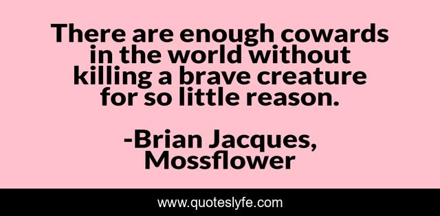 There are enough cowards in the world without killing a brave creature for so little reason.
