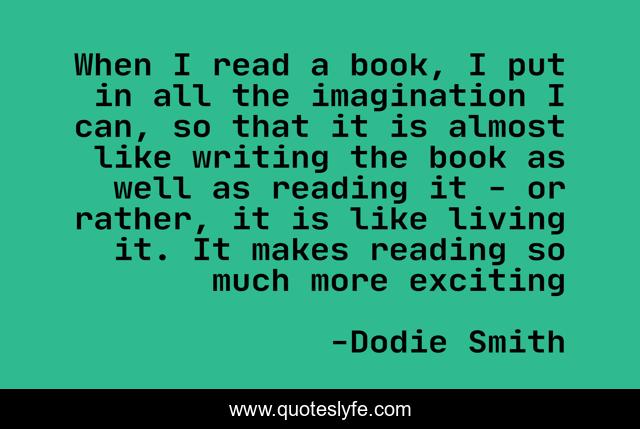 When I read a book, I put in all the imagination I can, so that it is almost like writing the book as well as reading it - or rather, it is like living it. It makes reading so much more exciting