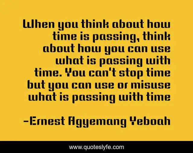 When you think about how time is passing, think about how you can use what is passing with time. You can't stop time but you can use or misuse what is passing with time