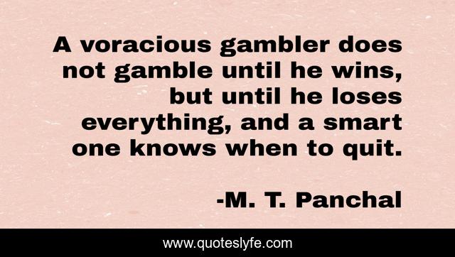 A voracious gambler does not gamble until he wins, but until he loses everything, and a smart one knows when to quit.