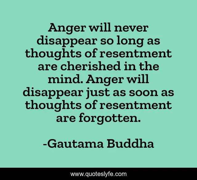 Anger will never disappear so long as thoughts of resentment are cherished in the mind. Anger will disappear just as soon as thoughts of resentment are forgotten.
