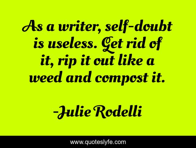 As a writer, self-doubt is useless. Get rid of it, rip it out like a weed and compost it.