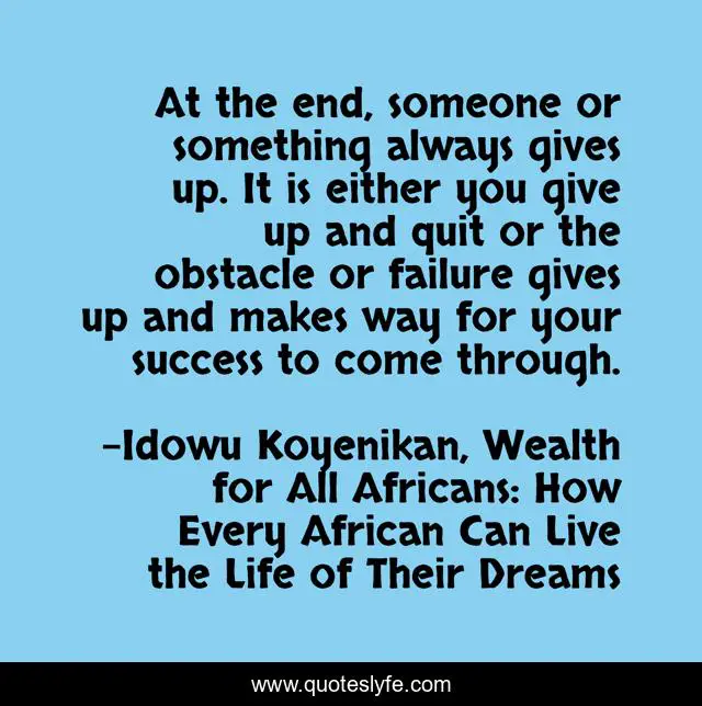At the end, someone or something always gives up. It is either you give up and quit or the obstacle or failure gives up and makes way for your success to come through.