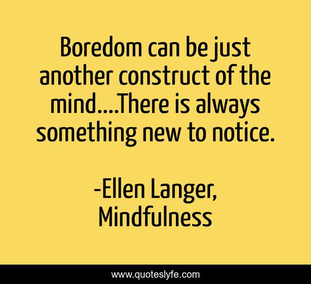 Boredom can be just another construct of the mind....There is always something new to notice.