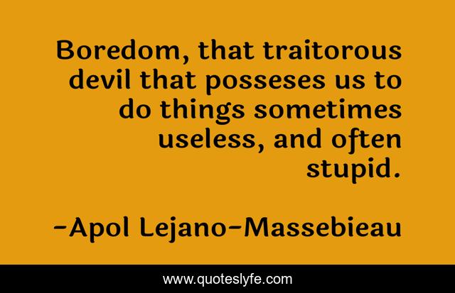 Boredom, that traitorous devil that posseses us to do things sometimes useless, and often stupid.