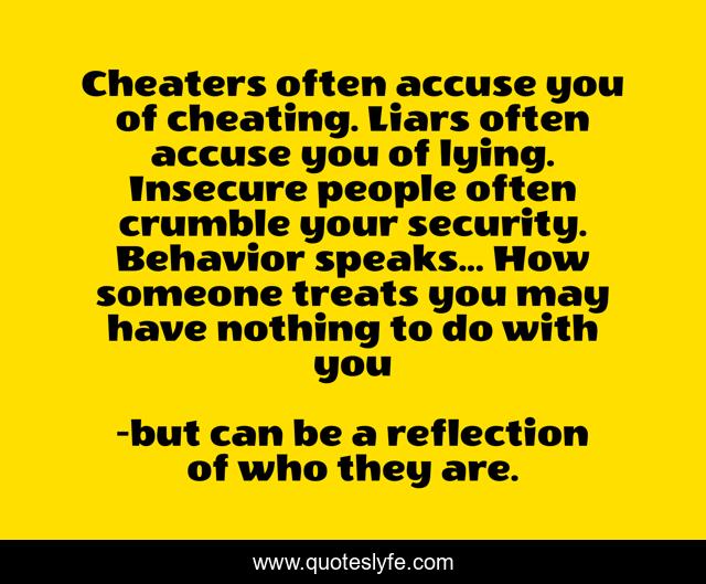 Cheaters often accuse you of cheating. Liars often accuse you of lying. Insecure people often crumble your security. Behavior speaks... How someone treats you may have nothing to do with you