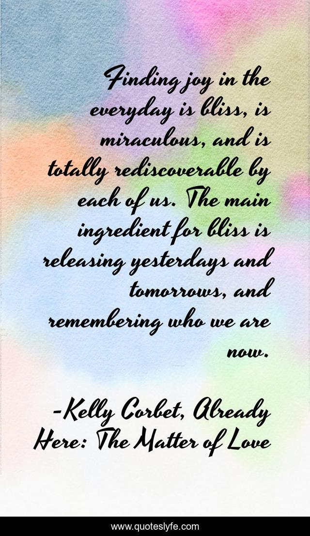 Finding joy in the everyday is bliss, is miraculous, and is totally rediscoverable by each of us. The main ingredient for bliss is releasing yesterdays and tomorrows, and remembering who we are now.
